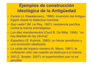 Ejemplos de construcción
      ideológica de la Antigüedad
• Faraón (J. Kawalerowicz, 1966): invención del Antiguo
  Egipto desde la dialéctica marxista.
• Quo vadis? (M. Le Roy, 1951): resistencia pacífica
  contra la tiranía antirreligiosa.
• Los diez mandamientos (Cecil B. De Mille, 1956): “no
  hay libertad sin ley (divina)”
• Espartaco (S. Kubrick, 1960): un héroe semidivino y
  una revolución idealizada.
• La caída del imperio romano (A. Mann, 1961): la
  civilización sólo cae cuando se destruye a sí misma.
• 300 (Z. Snyder, 2007): el superhombre que no se
  arrodilla.
 