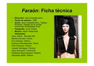 Faraón: Ficha técnica
•  Dirección: Jerzy Kawalerowicz
•  Fecha de estreno: 1966
•  Guión: Jerzy Kawalerowicz, Tadeus
   Konwicki, basado en la novela
   homónima de Boleslaw Prus
• Fotografía: Jerzy Wojcik
• Música: Adam Walacinski
• Intérpretes:
Jerzy Zelnik : Ramsés XIII
Barbara Brylska: Kama
Eva Kriezew: Hebron
Krystyna Mikolajewska: Sarah
Piotr Pawloski: Herhor
Leszek Herdegen: Pentuer
Jerzy Buczacki: Thutmosis
Wieslawa Mazurkiewicz: Nikotris
Stanislaw Milski: Mefres
 