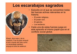 Los escarabajos sagrados
                                 • Episodio en el que se concentran todas
                                   las fuerzas activas relevantes en la
                                   historia.
                                    –   El poder religioso.
                                    –   El poder civil.
                                    –   El ejército.
                                    –   Los esclavos.
                                 • Cada una de estas fuerzas juega en
                                   este episodio el mismo papel que en el
                                   conflicto social global.

Khepri, dios solar y de la
creación: Fue él quien empujó
el sol a través del cielo como
un escarabajo pelotero
empuja la bola de estiércol.
 