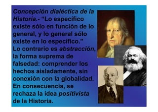 Concepción dialéctica de la
Historia.- “Lo específico
existe sólo en función de lo
general, y lo general sólo
existe en lo específico.”
Lo contrario es abstracción,
la forma suprema de
falsedad: comprender los
hechos aisladamente, sin
conexión con la globalidad.
En consecuencia, se
rechaza la idea positivista
de la Historia.
 
