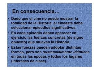 En consecuencia…
• Dado que el cine no puede mostrar la
  totalidad de la Historia, el cineasta debe
  seleccionar episodios significativos.
• En cada episodio deben aparecer en
  ejercicio las fuerzas concretas (de signo
  opuesto) que mueven la Historia.
• Estas fuerzas pueden adoptar distintas
  formas, pero son sustancialmente idénticas
  en todas las épocas y todos los lugares
  (intereses de clase).
 