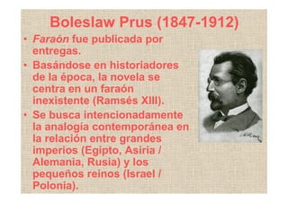 Boleslaw Prus (1847-1912)
• Faraón fue publicada por
  entregas.
• Basándose en historiadores
  de la época, la novela se
  centra en un faraón
  inexistente (Ramsés XIII).
• Se busca intencionadamente
  la analogía contemporánea en
  la relación entre grandes
  imperios (Egipto, Asiria /
  Alemania, Rusia) y los
  pequeños reinos (Israel /
  Polonia).
 