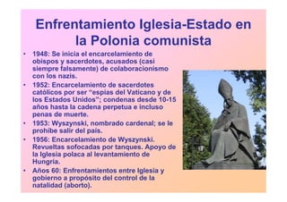 Enfrentamiento Iglesia-Estado en
         la Polonia comunista
• 1948: Se inicia el encarcelamiento de
  obispos y sacerdotes, acusados (casi
  siempre falsamente) de colaboracionismo
  con los nazis.
• 1952: Encarcelamiento de sacerdotes
  católicos por ser “espías del Vaticano y de
  los Estados Unidos”; condenas desde 10-15
  años hasta la cadena perpetua e incluso
  penas de muerte.
• 1953: Wyszynski, nombrado cardenal; se le
  prohíbe salir del país.
• 1956: Encarcelamiento de Wyszynski.
  Revueltas sofocadas por tanques. Apoyo de
  la Iglesia polaca al levantamiento de
  Hungría.
• Años 60: Enfrentamientos entre Iglesia y
  gobierno a propósito del control de la
  natalidad (aborto).
 