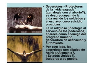 • Sacerdotes.- Protectores
  de la “vida sagrada”
  (¿analogía con el aborto?),
  se despreocupan de la
  vida real de los soldados y
  el esclavo, cuyo suicidio
  provocan.
• La fe religiosa (ideología al
  servicio de los poderosos)
  aparece como enemiga del
  progreso humano,
  generadora de alienación y
  sufrimiento.
• Por otro lado, los
  sacerdotes son aliados de
  Asiria (¿Alemania?,
  ¿Estados Unidos?),
  traidores a su pueblo.
 