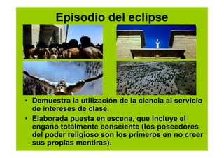 Episodio del eclipse




• Demuestra la utilización de la ciencia al servicio
  de intereses de clase.
• Elaborada puesta en escena, que incluye el
  engaño totalmente consciente (los poseedores
  del poder religioso son los primeros en no creer
  sus propias mentiras).
 