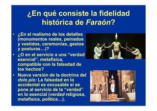 ¿En qué consiste la fidelidad
         histórica de Faraón?
• ¿En el realismo de los detalles
  (monumentos reales, peinados
  y vestidos, ceremonias, gestos
  y posturas…)?
• ¿O en el servicio a una “verdad
  esencial”, metafísica,
  compatible con la falsedad de
  los hechos?
• Nueva versión de la doctrina del
  dolo pío: La falsedad en lo
  accidental es excusable si se
  pone al servicio de la “verdad”
  en lo esencial (verdad religiosa,
  metafísica, política…).
 