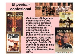 El peplum
confesional

       • Definición.- Subgénero
         cinematográfico que
         muestra los primeros
         años del cristianismo,
         especialmente su
         confrontación con el
         paganismo, desde el
         punto de vista cristiano.
       • Ejemplos.- Quo vadis?,
         Los últimos días de
         Pompeya, Fabiola, El
         signo de la cruz, El cáliz
         de plata, La túnica
         sagrada, Barrabás, Ben
         Hur…
 