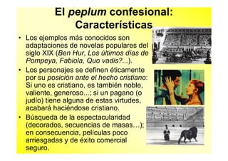 El peplum confesional:
               Características
• Los ejemplos más conocidos son
  adaptaciones de novelas populares del
  siglo XIX (Ben Hur, Los últimos días de
  Pompeya, Fabiola, Quo vadis?...).
• Los personajes se definen éticamente
  por su posición ante el hecho cristiano:
  Si uno es cristiano, es también noble,
  valiente, generoso...; si un pagano (o
  judío) tiene alguna de estas virtudes,
  acabará haciéndose cristiano.
• Búsqueda de la espectacularidad
  (decorados, secuencias de masas…);
  en consecuencia, películas poco
  arriesgadas y de éxito comercial
  seguro.
 