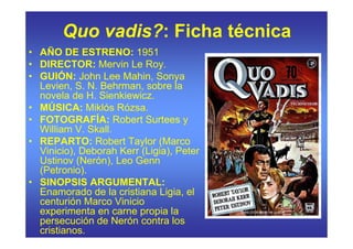 Quo vadis?: Ficha técnica
• AÑO DE ESTRENO: 1951
• DIRECTOR: Mervin Le Roy.
• GUIÓN: John Lee Mahin, Sonya
  Levien, S. N. Behrman, sobre la
  novela de H. Sienkiewicz.
• MÚSICA: Miklós Rózsa.
• FOTOGRAFÍA: Robert Surtees y
  William V. Skall.
• REPARTO: Robert Taylor (Marco
  Vinicio), Deborah Kerr (Ligia), Peter
  Ustinov (Nerón), Leo Genn
  (Petronio).
• SINOPSIS ARGUMENTAL:
  Enamorado de la cristiana Ligia, el
  centurión Marco Vinicio
  experimenta en carne propia la
  persecución de Nerón contra los
  cristianos.
 
