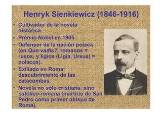 Henryk Sienkiewicz (1846-1916)
• Cultivador de la novela
  histórica.
• Premio Nobel en 1905.
• Defensor de la nación polaca
  (en Quo vadis?, romanos =
  rusos, y ligios (Ligia, Ursus) =
  polacos).
• Exiliado en Roma:
  descubrimiento de las
  catacumbas.
• Novela no sólo cristiana, sino
  católico-romana (martirio de San
  Pedro como primer obispo de
  Roma).
 