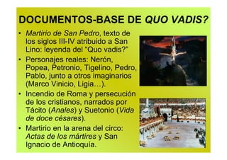 DOCUMENTOS-BASE DE QUO VADIS?
• Martirio de San Pedro, texto de
  los siglos III-IV atribuido a San
  Lino: leyenda del “Quo vadis?”
• Personajes reales: Nerón,
  Popea, Petronio, Tigelino, Pedro,
  Pablo, junto a otros imaginarios
  (Marco Vinicio, Ligia…).
• Incendio de Roma y persecución
  de los cristianos, narrados por
  Tácito (Anales) y Suetonio (Vida
  de doce césares).
• Martirio en la arena del circo:
  Actas de los mártires y San
  Ignacio de Antioquía.
 
