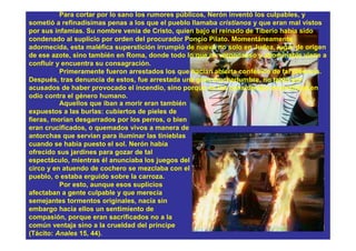 Para cortar por lo sano los rumores públicos, Nerón inventó los culpables, y
sometió a refinadísimas penas a los que el pueblo llamaba cristianos y que eran mal vistos
por sus infamias. Su nombre venía de Cristo, quien bajo el reinado de Tiberio había sido
condenado al suplicio por orden del procurador Poncio Pilato. Momentáneamente
adormecida, esta maléfica superstición irrumpió de nuevo no solo en Judea, lugar de origen
de ese azote, sino también en Roma, donde todo lo que es vergonzoso y abominable viene a
confluir y encuentra su consagración.
          Primeramente fueron arrestados los que hacían abierta confesión de tal creencia.
Después, tras denuncia de estos, fue arrestada una gran muchedumbre, no tanto por
acusados de haber provocado el incendio, sino porque se los consideraba encendidos en
odio contra el género humano.
          Aquellos que iban a morir eran también
expuestos a las burlas: cubiertos de pieles de
fieras, morían desgarrados por los perros, o bien
eran crucificados, o quemados vivos a manera de
antorchas que servían para iluminar las tinieblas
cuando se había puesto el sol. Nerón había
ofrecido sus jardines para gozar de tal
espectáculo, mientras él anunciaba los juegos del
circo y en atuendo de cochero se mezclaba con el
pueblo, o estaba erguido sobre la carroza.
          Por esto, aunque esos suplicios
afectaban a gente culpable y que merecía
semejantes tormentos originales, nacía sin
embargo hacia ellos un sentimiento de
compasión, porque eran sacrificados no a la
común ventaja sino a la crueldad del príncipe
(Tácito: Anales 15, 44).
 