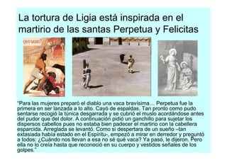 La tortura de Ligia está inspirada en el
martirio de las santas Perpetua y Felicitas




“Para las mujeres preparó el diablo una vaca bravísima… Perpetua fue la
primera en ser lanzada a lo alto. Cayó de espaldas. Tan pronto como pudo
sentarse recogió la túnica desgarrada y se cubrió el muslo acordándose antes
del pudor que del dolor. A continuación pidió un ganchillo para sujetar los
dispersos cabellos pues no estaba bien padecer el martirio con la cabellera
esparcida. Arreglada se levantó. Como si despertara de un sueño –tan
extasiada había estado en el Espíritu-, empezó a mirar en derredor y preguntó
a todos: ¿Cuándo nos llevan a esa no sé qué vaca? Ya pasó, le dijeron. Pero
ella no lo creía hasta que reconoció en su cuerpo y vestidos señales de los
golpes.”
 