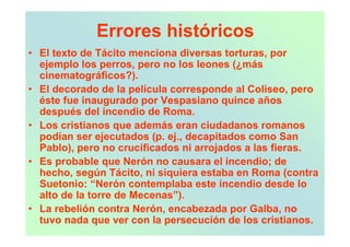 Errores históricos
• El texto de Tácito menciona diversas torturas, por
  ejemplo los perros, pero no los leones (¿más
  cinematográficos?).
• El decorado de la película corresponde al Coliseo, pero
  éste fue inaugurado por Vespasiano quince años
  después del incendio de Roma.
• Los cristianos que además eran ciudadanos romanos
  podían ser ejecutados (p. ej., decapitados como San
  Pablo), pero no crucificados ni arrojados a las fieras.
• Es probable que Nerón no causara el incendio; de
  hecho, según Tácito, ni siquiera estaba en Roma (contra
  Suetonio: “Nerón contemplaba este incendio desde lo
  alto de la torre de Mecenas”).
• La rebelión contra Nerón, encabezada por Galba, no
  tuvo nada que ver con la persecución de los cristianos.
 