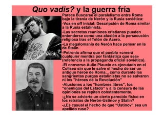 Quo vadis? y la guerra fría
        Parece buscarse el paralelismo entre Roma
        bajo la tiranía de Nerón y la Rusia soviética:
        -Voz en off inicial: Descripción de Roma similar
        a la Rusia estalinista.
        -Las secretas reuniones cristianas pueden
        entenderse como una alusión a la persecución
        religiosa tras el Telón de Acero.
        -La megalomanía de Nerón hace pensar en la
        de Stalin.
        -Petronio afirma que el pueblo «creerá
        cualquier mentira por fantástica que sea»
        (referencia a la propaganda oficial soviética).
        -El converso Aulio Plaucio es ejecutado en el
        Coliseo sin que le salve el hecho de ser un
        antiguo héroe de Roma... como durante las
        sangrientas purgas estalinistas no se salvaron
        ni los "héroes de la Revolución”
        -Alusiones a los “hombres libres”, los
        “enemigos del Estado” y a la censura de las
        opiniones se repiten constantemente.
        -¿No se advierte un cierto parecido físico en
        los retratos de Nerón-Ustinov y Stalin?
        -¿Es casual el hecho de que “Ustinov” sea un
        apellido ruso?
 