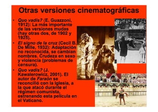 Otras versiones cinematográficas
• Quo vadis? (E. Guazzoni,
  1912): La más importante
  de las versiones mudas
  (hay otras dos, de 1902 y
  1925).
• El signo de la cruz (Cecil B.
  De Mille, 1932): Adaptación
  no reconocida, se cambian
  nombres. Crudeza en sexo
  y violencia (problemas de
  censura).
• Quo vadis? (J.
  Kawalerowicz, 2001). El
  autor de Faraón se
  reconcilió con la Iglesia, a
  la que atacó durante el
  régimen comunista,
  estrenando esta película en
  el Vaticano.
 