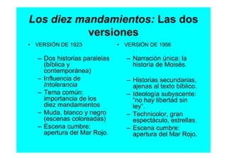 Los diez mandamientos: Las dos
           versiones
• VERSIÓN DE 1923              • VERSIÓN DE 1956

   – Dos historias paralelas      – Narración única: la
     (bíblica y                     historia de Moisés.
     contemporánea)
   – Influencia de                – Historias secundarias,
     Intolerancia                   ajenas al texto bíblico.
   – Tema común:                  – Ideología subyacente:
     importancia de los             “no hay libertad sin
     diez mandamientos              ley”.
   – Muda, blanco y negro         – Technicolor, gran
     (escenas coloreadas)           espectáculo, estrellas.
   – Escena cumbre:               – Escena cumbre:
     apertura del Mar Rojo.         apertura del Mar Rojo.
 