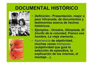 DOCUMENTAL HISTÓRICO
     • Definición.- Presentación, mejor o
       peor hilvanada, de documentos y
       testimonios acerca de hechos
       históricos.
     • Ejemplos.- Octubre, Olimpíada, El
       triunfo de la voluntad, Franco ese
       hombre, La vieja memoria…
     • Apariencia de objetividad,
       muchas veces tramposa
       (subjetividad que guía la
       selección de episodios, la
       explicación de los mismos, el
       montaje…).
 