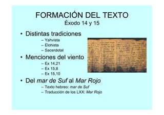 FORMACIÓN DEL TEXTO
                      Éxodo 14 y 15

• Distintas tradiciones
       – Yahvista
       – Elohista
       – Sacerdotal
• Menciones del viento
       – Ex 14,21
       – Ex 15,8
       – Ex 15,10
• Del mar de Suf al Mar Rojo
       – Texto hebreo: mar de Suf
       – Traducción de los LXX: Mar Rojo
 