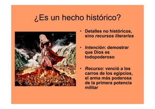 ¿Es un hecho histórico?
            • Detalles no históricos,
              sino recursos literarios

            • Intención: demostrar
              que Dios es
              todopoderoso

            • Recurso: venció a los
              carros de los egipcios,
              el arma más poderosa
              de la primera potencia
              militar
 