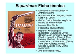 Espartaco: Ficha técnica
         • Dirección: Stanley Kubrick (y
           Anthony Mann)
         • Producción: Kirk Douglas, James
           Katz y E. Lewis
         • Guión: Dalton Trumbo, según la
           novela de Howard Fast.
         • Música: Alex North.
         • Fotografía: Russell Metty.
         • Reparto: Kirk Douglas
           (Espartaco), Laurence Olivier
           (Craso), Jean Simmons (Varinia),
           Charles Laughton (Graco), Peter
           Ustinov (Batiato), John Gavin
           (Julio César), John Ireland (Criso),
           John Dall (Glabro), Woody
           Stroode (Draba), Tony Curtis
           (Antonino).
         • Año de estreno: 1960.
 