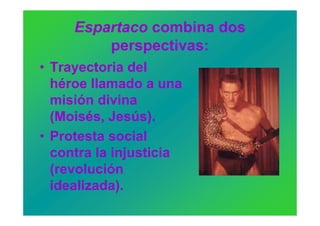 Espartaco combina dos
         perspectivas:
• Trayectoria del
  héroe llamado a una
  misión divina
  (Moisés, Jesús).
• Protesta social
  contra la injusticia
  (revolución
  idealizada).
 