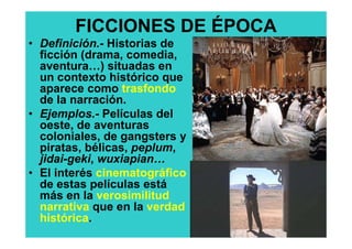 FICCIONES DE ÉPOCA
• Definición.- Historias de
  ficción (drama, comedia,
  aventura…) situadas en
  un contexto histórico que
  aparece como trasfondo
  de la narración.
• Ejemplos.- Películas del
  oeste, de aventuras
  coloniales, de gangsters y
  piratas, bélicas, peplum,
  jidai-geki, wuxiapian…
• El interés cinematográfico
  de estas películas está
  más en la verosimilitud
  narrativa que en la verdad
  histórica.
 