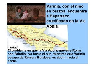 Varinia, con el niño
                         en brazos, encuentra
                         a Espartaco
                         crucificado en la Vía
                         Appia.




El problema es que la Vía Appia, que une Roma
con Brindisi, va hacia el sur, mientras que Varinia
escapa de Roma a Burdeos, es decir, hacia el
norte.
 