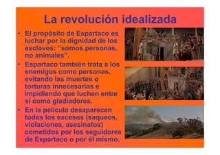 La revolución idealizada
• El propósito de Espartaco es
  luchar por la dignidad de los
  esclavos: “somos personas,
  no animales”.
• Espartaco también trata a los
  enemigos como personas,
  evitando las muertes o
  torturas innecesarias e
  impidiendo que luchen entre
  sí como gladiadores.
• En la película desaparecen
  todos los excesos (saqueos,
  violaciones, asesinatos)
  cometidos por los seguidores
  de Espartaco o por él mismo.
 