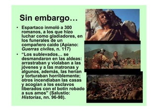 Sin embargo…
• Espartaco inmoló a 300
  romanos, a los que hizo
  luchar como gladiadores, en
  los funerales de un
  compañero caído (Apiano:
  Guerras civiles, n. 117)
• “Los sublevados… se
  desmandaron en las aldeas:
  arrastraban y violaban a las
  jóvenes y a las matronas y
  algunos, además, las herían
  y torturaban horriblemente;
  otros incendiaban las casas
  y acogían a los esclavos
  liberados con el botín robado
  a sus amos” (Salustio:
  Historias, nn. 96-98).
 