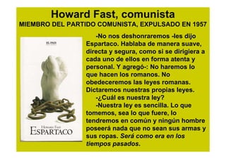 Howard Fast, comunista
MIEMBRO DEL PARTIDO COMUNISTA, EXPULSADO EN 1957
                    -No nos deshonraremos -les dijo
                 Espartaco. Hablaba de manera suave,
                 directa y segura, como si se dirigiera a
                 cada uno de ellos en forma atenta y
                 personal. Y agregó-: No haremos lo
                 que hacen los romanos. No
                 obedeceremos las leyes romanas.
                 Dictaremos nuestras propias leyes.
                    -¿Cuál es nuestra ley?
                    -Nuestra ley es sencilla. Lo que
                 tomemos, sea lo que fuere, lo
                 tendremos en común y ningún hombre
                 poseerá nada que no sean sus armas y
                 sus ropas. Será como era en los
                 tiempos pasados.
 