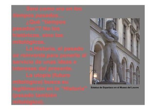 Será como era en los
tiempos pasados…
      ¿Qué “tiempos
pasados”? No los
históricos, sino los
mitológicos.
      La Historia, el pasado
se reinventa para ponerlo al
servicio de unas ideas e
intereses del presente.
      La utopía (futuro
mitológico) busca su
legitimación en la “Historia”   Estatua de Espartaco en el Museo del Louvre


(pasado también
mitológico).
 