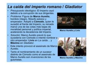 La caída del imperio romano / Gladiator
• Presupuesto ideológico: El Imperio cayó
  debido a la corrupción de sus dirigentes.
• Problema: Figura de Marco Aurelio,
  hombre íntegro, filósofo estoico y
  emperador. Adoptó a Cómodo, quien le
  sucedió al frente del Imperio; su reinado
  marcó una de las cotas más bajas de
  moralidad personal y política imperial,    Marco Aurelio y Livio
  acelerando la decadencia del Imperio.
• Solución: Marco Aurelio previó lo que
  sucedería con Cómodo e intentó nombrar a
  otro emperador: Livio en La caída… y
  Máximo en Gladiator.
• Este intento provocó el asesinato de Marco
  Aurelio.
• Tanto el nombramiento de un sucesor
  distinto de Cómodo como el asesinato de
  Marco Aurelio son invenciones de los       Marco Aurelio y Máximo
  guionistas.
 