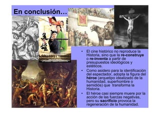 En conclusión…




                 • El cine histórico no reproduce la
                   Historia, sino que la re-construye
                   o re-inventa a partir de
                   presupuestos ideológicos y
                   estéticos.
                 • Como asidero para la identificación
                   del espectador, adopta la figura del
                   héroe (arquetipo idealizado de la
                   humanidad, superhombre o
                   semidiós) que transforma la
                   Historia.
                 • El héroe casi siempre muere por la
                   acción de las fuerzas negativas,
                   pero su sacrificio provoca la
                   regeneración de la humanidad.
 