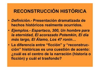 RECONSTRUCCIÓN HISTÓRICA
• Definición.- Presentación dramatizada de
  hechos históricos realmente ocurridos.
• Ejemplos.- Espartaco, 300, Un hombre para
  la eternidad, El acorazado Potemkin, El día
  más largo, El Álamo, Los 47 ronin…
• La diferencia entre “ficción” y “reconstruc-
  ción” históricas es una cuestión de acento:
  ¿cuál es el centro de la narración (historia o
  ficción) y cuál el trasfondo?
 