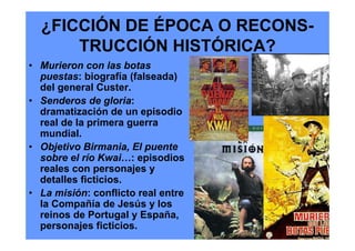 ¿FICCIÓN DE ÉPOCA O RECONS-
      TRUCCIÓN HISTÓRICA?
• Murieron con las botas
  puestas: biografía (falseada)
  del general Custer.
• Senderos de gloria:
  dramatización de un episodio
  real de la primera guerra
  mundial.
• Objetivo Birmania, El puente
  sobre el río Kwai…: episodios
  reales con personajes y
  detalles ficticios.
• La misión: conflicto real entre
  la Compañía de Jesús y los
  reinos de Portugal y España,
  personajes ficticios.
 