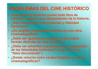 PROBLEMAS DEL CINE HISTÓRICO
• Toda película histórica (como todo libro de
  historia) contiene una interpretación de la historia.
• ¿Son compatibles interpretación y fidelidad
  históricas?
• ¿Es exigible la fidelidad histórica en una obra
  cinematográfica?
• ¿Debe ser igualmente exigible en las cuatro
  formas distintas de cine histórico?
• ¿Debe ser advertido expresamente el espectador
  de las falsedades históricas? (caso extremo:
  “falso documental”).
• ¿Existe relación entre verdad histórica y valores
  cinematográficos?
 