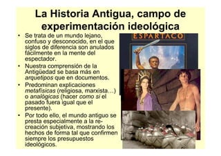 La Historia Antigua, campo de
       experimentación ideológica
• Se trata de un mundo lejano,
  confuso y desconocido, en el que
  siglos de diferencia son anulados
  fácilmente en la mente del
  espectador.
• Nuestra comprensión de la
  Antigüedad se basa más en
  arquetipos que en documentos.
• Predominan explicaciones
  metafísicas (religiosa, marxista…)
  o analógicas (hacer como si el
  pasado fuera igual que el
  presente).
• Por todo ello, el mundo antiguo se
  presta especialmente a la re-
  creación subjetiva, mostrando los
  hechos de forma tal que confirmen
  siempre los presupuestos
  ideológicos.
 