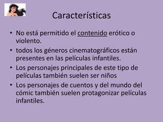 Características
• No está permitido el contenido erótico o
violento.
• todos los géneros cinematográficos están
presentes en las películas infantiles.
• Los personajes principales de este tipo de
películas también suelen ser niños
• Los personajes de cuentos y del mundo del
cómic también suelen protagonizar películas
infantiles.
 