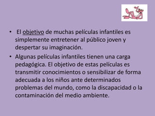 • El objetivo de muchas películas infantiles es
simplemente entretener al público joven y
despertar su imaginación.
• Algunas películas infantiles tienen una carga
pedagógica. El objetivo de estas películas es
transmitir conocimientos o sensibilizar de forma
adecuada a los niños ante determinados
problemas del mundo, como la discapacidad o la
contaminación del medio ambiente.
 