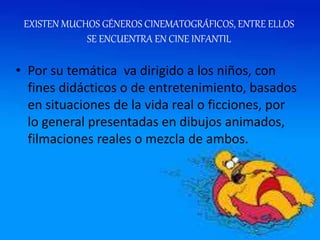 EXISTEN MUCHOS GÉNEROS CINEMATOGRÁFICOS, ENTRE ELLOS
SE ENCUENTRA EN CINE INFANTIL
• Por su temática va dirigido a los niños, con
fines didácticos o de entretenimiento, basados
en situaciones de la vida real o ficciones, por
lo general presentadas en dibujos animados,
filmaciones reales o mezcla de ambos.
 