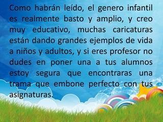 Como habrán leído, el genero infantil
es realmente basto y amplio, y creo
muy educativo, muchas caricaturas
están dando grandes ejemplos de vida
a niños y adultos, y si eres profesor no
dudes en poner una a tus alumnos
estoy segura que encontraras una
trama que embone perfecto con tus
asignaturas.
 