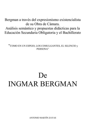 Bergman a través del expresionismo existencialista
de su Obra de Cámara.
Análisis semántico y propuestas didácticas para la
Educación Secundaria Obligatoria y el Bachillerato
“COMO EN UN ESPEJO, LOS COMULGANTES, EL SILENCIO y
PERSONA”

De
INGMAR BERGMAN

ANTONIO MARTÍN ZAYAS

 