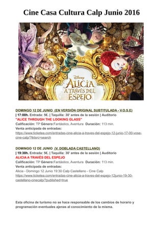 Cine Casa Cultura Calp Junio 2016
DOMINGO 12 DE JUNIO (EN VERSIÓN ORIGINAL SUBTITULADA - V.O.S.E)
| 17:00h. Entrada: 5€. | Taquilla: 30’ antes de la sesión | Auditorio
"ALICE THROUGH THE LOOKING GLASS"
Calificación: TP Género:Fantástico, Aventura Duración: 113 min.
Venta anticipada de entradas:
https://www.ticketea.com/entradas-cine-alicia-a-traves-del-espejo-12-junio-17-00-vose-
cine-calp/?tktsrc=search
DOMINGO 12 DE JUNIO (V. DOBLADA CASTELLANO)
| 19:30h. Entrada: 5€. | Taquilla: 30’ antes de la sesión | Auditorio
ALICIA A TRAVÉS DEL ESPEJO
Calificación: TP Género:Fantástico, Aventura Duración: 113 min.
Venta anticipada de entradas:
Alicia - Domingo 12 Junio 19:30 Calp Castellano - Cine Calp
https://www.ticketea.com/entradas-cine-alicia-a-traves-del-espejo-12junio-19-30-
castellano-cinecalp/?published=true
Esta oficina de turismo no se hace responsable de los cambios de horario y
programación eventuales ajenas al conocimiento de la misma.
 