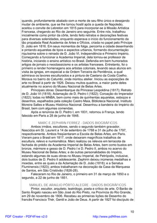 quando, profundamente abalado com a morte de seu filho único e desejando
          mudar de ambiente, que se lhe tornou hostil após a queda de Napoleão,
          aceitou o convite de Lebreton em 1815 para incorporar-se à Missão Artística
          Francesa, chegando ao Rio de Janeiro ano seguinte. Entre nós, trabalhou
          inicialmente como pintor da côrte, tendo feito retratos e decorações festivas
          para diversas solenidades, enquanto esperava o início do funcionamento da
          tão propalada Real Academia de Artes e Ofícios, criada no papel pelo Príncipe
          D. João em 1816. Em seus momentos de folga, percorria a cidade desenhando
          e pintando aquarelas de tipos e aspectos urbanos, formando documentação
          riquíssima sobre o reinado de D. João VI, Independência e Primeiro Império.
          Começando a funcionar a Academia Imperial, dela tornou-se professor de
          história, iniciando o ensino artístico no Brasil. Defendia em bem humorados
          artigos de jornais o neoclassicismo e os artistas franceses. Entretanto, foi o
          primeiro a render homenagens aos artistas coloniais, levando seus alunos em
          visita às igrejas, em especial a da Ordem Terceira da Penitência, a qual
          admirava os lavores esculturados e a pintura de Caetano da Costa Coelho.
          Morava no bairro do Catumbi, onde montou atelier. Iniciou as exposições de
          arte no Brasil à partir de 1826. Deixou muitos quadros, a maior parte deles
          atualmente no acervo do Museu Nacional de Belas Artes.
                  Principais obras: Desembarque da Princesa Leopoldina (1817); Retrato
          de D. João VI (1818); Aclamação de D. Pedro I (1822); Coroação do Imperador
          (1822); todas no MNBA, bem como mais de quinhentas aquarelas, esboços e
          desenhos, espalhados pela coleção Castro Maia, Biblioteca Nacional, Instituto
          Moreira Salles e Museu Histórico Nacional. Desenhou a bandeira do Império do
          Brasil, bem com algumas comendas.
                  Após a renúncia de D. Pedro I, em 1831, retornou à França, tendo
          falecido em Paris a 28 de junho de 1848.

                      MARC E ZEPHIRIN FERREZ - DADOS BIOGRÁFICOS
                 Ambos irmãos, escultores, sendo o segundo também gravador.
          Nascidos em St. Laurent a 14 de setembro de 1788 e 31 de julho de 1797,
          respectivamente. Ambos freqüentaram a Escola de Belas Artes, em Paris.
          Vieram para o Brasil em 1817, onde deixaram magníficos trabalhos de
          escultura, relevo e numismática. Marc realizou os relevos em terracota da
          fachada do prédio da Academia Imperial de Belas Artes, bem como bustos em
          bronze, mármore e gesso de D. Pedro I e D. Pedro II, ambos no acervo do
          Museu Nacional de Belas Artes; e de outras personalidades do Império,
          estando algumas de suas obras no Museu Imperial, de Petrópolis, inclusive,
          dois bustos de D. Pedro II adolescente. Zephirin deixou inúmeras medalhas e
          moedas, entre as quais a da Aclamação de D. João (1818); e a Senatus
          Fluminensis (1823); ambos trabalharam na decoração da Casa da Marquesa
          de Santos, em São Cristóvão (1826-28).
                 Faleceram no Rio de Janeiro, o primeiro em 31 de março de 1850 e o
          segundo, a 22 de junho de 1851.

               MANUEL DE ARAÚJO PÔRTO ALEGRE - DADOS BIOGRÁFICOS
                Pintor, escultor, arquiteto, teatrólogo, poeta e crítico de arte. O Barão de
          Santo Ângelo nasceu em São José do Rio Preto, na Província do Rio Grande,
          em 29 de novembro de 1806. Recebeu as primeiras lições de Desenho do
          francês Francisco Thér, Gentil e João de Deus. A partir de 1827 foi discípulo de


                                                                                         10
PDF Creator - PDF4Free v2.0                                   http://www.pdf4free.com
 