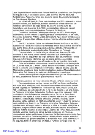 Jean Baptiste Debret na classe de Pintura Histórica, constituindo com Simplício
          Rodrigues de Sá, Francisco de Sousa Lobo e outros, a turma de alunos
          fundadores da Academia, tendo sido ainda na classe de Arquitetura discípulo
          de Grandjean de Montigny.
                 Na primeira Exposição Geral, que teve lugar em 1829, apresentou, como
          aluno de Pintura, oito desenhos, bustos e estudos de temas históricos, um
          retrato de corpo inteiro do bispo do Rio de Janeiro; e como aluno de
          Arquitetura, seis desenhos; à de 1830, entre retratos e cópias do natural,
          apresentou o quadro da instalação da Academia de Medicina.
                 Quando da partida de Debret para a Europa em 1831, Pôrto Alegre
          acompanhou-o com o fito de lá aperfeiçoar seus conhecimentos, e, em Paris,
          freqüentou o atelier de Antônio Gross, como aluno. Após algum tempo passou
          a Londres, Bruxelas, Haia e Roma, de onde retornou à França, antes de voltar
          ao Brasil.
                 Em 1837 substituiu Debret na cadeira de Pintura Histórica e, em 1851,
          sucedendo a Félix Emílio Taunay, foi nomeado diretor da Academia, tendo sido
          seu quarto diretor. Seis anos depois abandonou a cátedra, ingressando em
          1859 na diplomacia, tendo sido cônsul na Alemanha e em Portugal.
                 Como arquiteto, coube-lhe integrar, diz-se, com Joaquim Cândido
          Guilhobel e José Maria Jacinto Rebêlo a equipe a que foi entregue a
          construção da ala esquerda e do corpo central de dois pavimentos do Palácio
          Imperial de Petrópolis, não tendo sido até agora, porém, encontrados
          elementos que positivassem esta afirmação, a não ser quanto à decoração.
                 Entre seus quadros, destacam-se os retratos do Visconde de Araguaia,
          de Da. Luísa Rosa, de D. Pedro I, tendo deixado inacabada a Coroação de D.
          Pedro II, todos no Museu Imperial de Petrópolis. Fez para a Santa Casa de
          Misericórdia uma Santa Ceia. Existem muitas telas suas no Museu Nacional de
          Belas Artes. Foi, literalmente, o pioneiro do Romantismo na pintura.
                 Manuel de Araújo Porto Alegre faleceu em Portugal, em 29 de novembro
          de 1879, exatamente no dia em que completava 73 anos.

              PEDRO AMÉRICO DE FIGUEIREDO E MELO - DADOS BIOGRÁFICOS
                 Pintor acadêmico e escritor, nasceu em 1843 em Areias, na Paraíba.
          Aos nove anos, incorporou-se à missão do naturalista francês Louis Jacques
          Brunet, viajando por Pernambuco, Rio Grande do Norte, Piauí e Ceará. Em
          1854, matriculou-se no Colégio Pedro II, no Rio de Janeiro e, um ano depois,
          na Academia Imperial de Belas Artes. Em Paris, para onde viajou em 1859,
          como pensionista do Imperador, matriculou-se na Escola de Belas Artes,
          estudando com Ingres, e outros. Cursou o Instituto de Física M. Ganot e a
          Sorbonne, onde estudou literatura e filosofia. Em 1869, doutorou-se em
          Bruxelas. Voltou ao Brasil em 1864, classificando-se em 1o. lugar no concurso
          para a cátedra de desenho, da Academia Imperial de Belas Artes. Retornou,
          por dois anos, à Europa, visitando a França, a Itália, a Holanda, a Bélgica e a
          Inglaterra. Regressando ao Brasil, em 1869, transferiu-se para a cátedra de
          estética, história das artes e arqueologia. Lecionou de 1870 a 1890, quando foi
          jubilado. Viajando novamente para a Europa, instalou-se em Florença,
          montando seu atelier na biblioteca do convento da Santíssima Annunziata. Seu
          retrato foi exposto na Galeria Degli Uffizzi. Nessa primeira viagem, executou,
          por encomenda do governo brasileiro, a “Batalha de Avaí” (hoje no MNBA), e,
          na segunda, também a Florença, em 1886, o “Grito do Ipiranga” (hoje no


                                                                                       11
PDF Creator - PDF4Free v2.0                                 http://www.pdf4free.com
 