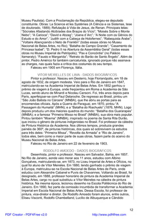 Museu Paulista). Com a Proclamação da República, elegeu-se deputado
          constituinte. Obras: La Science et les Systèmes (A Ciência e os Sistemas, tese
          de doutorado, 1889); Refutação à Vida de Jesus, de Renan. Principais telas:
          “Sócrates Afastando Alcibíades dos Braços do Vício”; “Moisés Sobre o Monte
          Nebo”; “A Carioca”; “David e Abzag”; “Joana d`Arc”; “A Noite com os Gênios do
          Estudo e do Amor”; “Judith com a Cabeça de Holofernes”; “Rabequista Árabe”;
          “Voltaire Abençoando o Neto de Franklin” (todas essas obras no Museu
          Nacional de Belas Artes, no Rio); “Batalha de Campo Grande”; “Casamento da
          Princesa Isabel”; “D. Pedro II na Abertura da Assembléia Geral” (todas essas
          obras no Museu Imperial de Petrópolis); “Pax e Concórdia” (no Palácio
          Itamaraty); “Fausto e Margarida”; “Retrato do Barão de Santo Ângelo”. Além de
          pintor, Pedro Américo foi também caricaturista, ignorado porque não assinava
          as charges, nas quais fazia a crítica dos costumes do seu tempo.
                  Faleceu em 1905 em Florença, Itália.

                      VITOR MEIRELLES DE LIMA - DADOS BIOGRÁFICOS
                 Pintor e professor. Nasceu em Desterro, hoje Florianópolis, em 18 de
          agosto de 1832, de origem modesta. Veio para o Rio de Janeiro em 1847,
          matriculando-se na Academia Imperial de Belas Artes. Em 1852 ganhou o
          prêmio de viagem à Europa, onde freqüentou em Roma a Academia de São
          Lucas, sendo aluno de Minardi e Nicolau Cansoni. Foi, três anos depois para
          Paris, aperfeiçoar-se com Paul Delaroche. De regresso ao Brasil, pintou um
          “São João Batista no Cárcere” (MNBA), que lhe abriu as portas para as
          encomendas oficiais. Após a Guerra do Paraguai, em 1870, pintou “A
          Passagem do Humaitá” (MHN); e a “Batalha do Riachuelo” (1876, MHN). Logo
          depois produziu um dos maiores quadros do mundo: “Batalha dos Guararapes”
          (MNBA); e a famosa “Primeira Missa no Brasil” (MNBA), sua obra mais popular.
          Pintou também “Moema” (MNBA), inspirado no poema de Santa Rita Durão,
          que iniciou o gênero de pinturas indigenistas no Brasil. Foi professor da cátedra
          de Pintura Histórica da Academia. Nos últimos tempos, produzia grandes
          painéis de 360º, de pinturas históricas, dos quais só sobrevivem os estudos
          para três deles: “Primeira Missa”, “Revolta da Armada” e “Rio de Janeiro”,
          todos eles, bem como a maior parte de suas obras, fazem parte do acervo do
          Museu Nacional de Belas Artes.
                 Faleceu no Rio de Janeiro em 22 de fevereiro de 1903.

                           RODOLFO AMOEDO - DADOS BIOGRÁFICOS
                  Desenhista, pintor e professor. Nasceu em Salvador, Bahia, em 1857.
          No Rio de Janeiro, aonde veio morar aos 11 anos, estudou com Albino
          Gonçalves, matriculando-se, em 1873, no Liceu Imperial de Artes e Ofícios, no
          qual foi aluno de Vítor Meireles. Em 1880, tendo ganhado o prêmio de viagem
          à Europa, matriculou-se na Escola Nacional de Belas Artes de Paris, onde
          estudou com Alexandre Cabanel e Puvis de Chavannes. Voltando ao Brasil, foi
          designado, em 1888, professor honorário de pintura da Academia Imperial de
          Belas Artes, cargo no qual substituiu a Vítor Meireles na cátedra de pintura
          histórica. Na mesma época, lecionou desenho na Escola Politécnica do Rio de
          Janeiro. Em 1890, fez parte da comissão incumbida de transformar a Academia
          Imperial em Escola Nacional de Belas Artes. Dessa Escola, foi professor de
          pintura, vice-diretor e diretor. De Rodolfo Amoedo foram alunos, entre outros,
          Eliseu Visconti, Rodolfo Chambelland, Lucílio de Albuquerque e Cândido


                                                                                        12
PDF Creator - PDF4Free v2.0                                  http://www.pdf4free.com
 