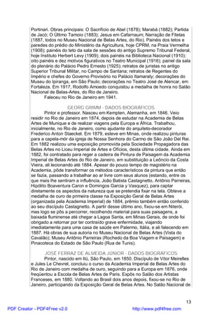 Portinari. Obras principais: O Sacrifício de Abel (1878); Marabá (1882); Partida
          de Jacó; O Último Tamoio (1883); Jesus em Cafarnaum; Narração de Filetas
          (1887, todos no Museu Nacional de Belas Artes, do Rio). Painéis dos tetos e
          paredes do prédio do Ministério da Agricultura, hoje CPRM, na Praia Vermelha
          (1908); painéis do teto da sala de sessões do antigo Supremo Tribunal Federal,
          hoje Instituto Herbert Levy (1909); dois painéis na Biblioteca Nacional (1910);
          oito painéis e dez motivos figurativos no Teatro Municipal (1916); painel da sala
          do plenário do Palácio Pedro Ernesto (1925); retratos de juristas no antigo
          Superior Tribunal Militar, no Campo de Santana; retratos de Regentes do
          Império e chefes do Governo Provisório no Palácio Itamaraty; decorações do
          Museu do Ipiranga, em São Paulo; decorações no Teatro José de Alencar, em
          Fortaleza. Em 1917, Rodolfo Amoedo conquistou a medalha de honra no Salão
          Nacional de Belas-Artes, do Rio de Janeiro.
                 Faleceu no Rio de Janeiro em 1941.

                              GEORG GRIMM - DADOS BIOGRÁFICOS
                  Pintor e professor. Nasceu em Kempten, Alemanha, em 1846. Veio
          residir no Rio de Janeiro em 1874, depois de estudar na Academia de Belas
          Artes de Munique e de realizar viagens pela Europa e África. Trabalhou,
          inicialmente, no Rio de Janeiro, como ajudante do arquiteto-decorador
          Frederico Anton Staeckel. Em 1879, esteve em Minas, onde realizou pinturas
          para a capela-mór da igreja de Nossa Senhora do Carmo de São João Del Rei.
          Em 1882 realizou uma exposição promovida pela Sociedade Propagadora das
          Belas Artes no Liceu Imperial de Artes e Ofícios, desta última cidade. Ainda em
          1882, foi contratado para reger a cadeira de Pintura de Paisagem da Academia
          Imperial de Belas Artes do Rio de Janeiro, em substituição a Leôncio da Costa
          Vieira, ali lecionando até 1884. Apesar do pouco tempo de magistério na
          Academia, pôde transformar os métodos característicos da pintura que então
          se fazia, passando a trabalhar ao ar livre com seus alunos (estando, entre os
          que mais lhe sentiram a influência, João Batista Castagnetto, Antônio Parreiras,
          Hipólito Boaventura Caron e Domingos Garcia y Vasquez), para captar
          diretamente os aspectos da natureza que se pretendia fixar na tela. Obteve a
          medalha de ouro de primeira classe na Exposição Geral de Belas Artes
          (organizada pela Academia Imperial) de 1884, prêmio também então conferido
          ao seu discípulo Castagnetto. A partir desse último ano, fixou-se em Niterói,
          mas logo se pôs a percorrer, recolhendo material para suas paisagens, a
          baixada fluminense até chegar a Lagoa Santa, em Minas Gerais, de onde foi
          obrigado a retornar por ter contraído grave enfermidade, viajando
          imediatamente para uma casa de saúde em Palermo, Itália, e ali falecendo em
          1887. Há obras de sua autoria no Museu Nacional de Belas Artes (Vista do
          Cavalão); Museu Antônio Parreiras (Rochedo da Boa Viagem e Paisagem) e
          Pinacoteca do Estado de São Paulo (Rua de Tunis).

                 JOSÉ FERRAZ DE ALMEIDA JÚNIOR - DADOS BIOGRÁFICOS
                 Pintor, nascido em Itú, São Paulo, em 1850. Discípulo de Vítor Meirelles
          e Jules Le Chevrel, concluiu o curso da Academia Imperial de Belas Artes do
          Rio de Janeiro com medalha de ouro, seguindo para a Europa em 1876, onde
          freqüentou a Escola de Belas Artes de Paris. Expôs no Salão dos Artistas
          Franceses, em 1880. Voltando ao Brasil dois anos depois, fixou-se no Rio de
          Janeiro, participando da Exposição Geral de Belas Artes. No Salão Nacional de


                                                                                        13
PDF Creator - PDF4Free v2.0                                  http://www.pdf4free.com
 