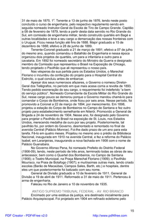 31 de maio de 1875. 1o. Tenente a 13 de junho de 1876, tendo neste posto
          concluído o curso de engenharia, pelo respectivo regulamento sendo em
          seguida nomeado Instrutor-Geral da Escola de Tiro de Campo Grande. Capitão
          a 08 de fevereiro de 1879, tendo a partir desta data servido no Rio Grande do
          Sul, em comissão de engenharia militar, tendo construído quartéis em Bagé e
          outras localidades e teve a seu cargo a demarcação das nossas fronteiras com
          o Uruguai. Ficou nessa função até fins de 1888. Major graduado a 15 de
          dezembro de 1888; efetivo a 28 de junho de 1889.
                 Tenente-Coronel graduado a 21 de março de 1891; efetivo a 07 de julho
          do mesmo ano, quando comandou o Batalhão de Engenharia e nessa época
          organizou dois projetos de quartéis, um para a infantaria e outro para a
          cavalaria. Em 1892 foi nomeado secretário do Ministro da Guerra e designado
          membro da Comissão que representou o Brasil na Exposição de Chicago,
          tendo projetado o Pavilhão que ali representou o nosso país.
                 Nas vésperas da sua partida para os Estados Unidos, o Marechal
          Floriano o incumbiu da confecção do projeto para o Hospital Central do
          Exército, o qual concluiu antes de embarcar.
                 Apesar dos seus numerosos afazeres, o Governo o nomeou Diretor-
          Geral dos Telégrafos, no período em que mais acesa corria a revolta de 1893.
          Tendo pedido exoneração do seu cargo, o requerimento foi indeferido “a bem
          do serviço público”. Nomeado Comandante da Escola Militar do Rio Grande do
          Sul, nesse cargo pouco se demorou porque o Governo mandou chamá-lo para
          comandar o Corpo de Bombeiros, onde ficou por seis anos. Nesse período, foi
          promovido a Coronel a 22 de março de 1894, por merecimento. Em 1898,
          projetou a estação do Corpo de Bombeiros no Campo de Santana e fez outro
          projeto para estabelecimento semelhante em Niterói. Promovido a General de
          Brigada a 24 de novembro de 1904. Nesse ano, foi designado pelo Governo
          para projetar o Pavilhão do Brasil na exposição de St. Louis, nos Estados
          Unidos, merecendo medalha de ouro por seu projeto. Posteriormente, tal
          pavilhão foi, por ordem do Governo, desmontado e remontado no final da
          avenida Central (Palácio Monroe). Foi-lhe dado prazo de um ano para esta
          tarefa. Fê-lo em quatro meses. Projetou no mesmo ano o prédio da Biblioteca
          Nacional, inaugurada em 1910 na avenida Central, e fez a reforma do Palácio
          Isabel, em Laranjeiras, inaugurando a nova fachada em 1908 com o nome de
          Palácio Guanabara.
                 No Governo Afonso Pena, foi nomeado Prefeito do Distrito Federal
          (1906-09), tendo, neste período de três anos, terminado todas as obras de seu
          antecessor, bem como o Quartel dos Bombeiros, no Campo de Santana
          (1908); o Teatro Municipal, na Praça Marechal Floriano (1909); o Pavilhão
          Mourisco, na Praia de Botafogo (1907); e muitíssimas outras mais, tendo criado
          escolas (Barão de Macaúbas, Campos Sales, Barth, etc.) e hospitais, dentre
          eles um que posteriormente foi batizado com seu nome.
                 General de Divisão graduado a 10 de fevereiro de 1911. General de
          Divisão a 19 de abril de 1911. Reformado a 31 de maio de 1911. Pertenceu à
          arma de engenharia.
                 Faleceu no Rio de Janeiro a 10 de novembro de 1935.

                 ANTIGO SUPREMO TRIBUNAL FEDERAL - AV. RIO BRANCO
                Encimado por uma estátua da justiça, era destinado inicialmente para
          Palácio Arquiepiscopal. Foi projetado em 1904 em refinado ecletismo pelo


                                                                                       15
PDF Creator - PDF4Free v2.0                                http://www.pdf4free.com
 