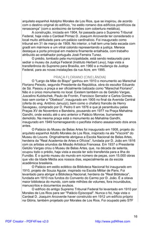 arquiteto espanhol Adolpho Morales de Los Rios, que se inspirou, de acordo
          com o destino original do edifício, “no estilo romano dos edifícios pontifícios da
          renascença” (com o acréscimo de torreões com cobertura metálica).
                 A construção, iniciada em 1904, foi passada para o Supremo Tribunal
          Federal, haja vista o Cardeal Primaz D. Joaquim Arcoverde ter considerado o
          local muito atribulado para um palácio cardinalício. Foi inaugurado como
          tribunal em 31 de março de 1909. No interior, o hall tem uma bela escada com
          gradil em mármore e um vitral colorido representando a justiça. Merece
          destaque a porta principal em madeira finamente entalhada, com trabalho
          atribuído ao entalhador português José Ferreira Tunez.
                 O prédio, tombado pela municipalidade, está sendo restaurado para
          sediar o museu da Justiça Federal (Instituto Herbert Levy), haja vista a
          transferência do Supremo para Brasília, em 1960 e a mudança da Justiça
          Federal, para as novas instalações da rua Acre, em 1995.

                                PRAÇA FLORIANO (CINELÂNDIA)
                 O "Largo da Mãe do Bispo" ganhou em 1910 o monumento ao Marechal
          Floriano Peixoto, segundo Presidente da República, obra do escultor Eduardo
          de Sá. Passou a praça a ser oficialmente batizada como "Marechal Floriano".
          Não é o único monumento no local. Existem também os de Getúlio Vargas,
          Juscelino Kubitschek, Paulo de Frontin, Francisco Serrador e Carlos Gomes.
          Isso sem contar o "Obelisco", inaugurado em 1905 no final da Avenida Central
          (oferta do eng. Antônio Januzzi), bem como o chafariz francês de Henry
          Savageau, comprado por D. Pedro II em 1876 e que já perambulou pelas
          Praças XV de Novembro e Bandeira, pousando em 1977 na Praça Mahatma
          Gandhi, onde existiu até o ano anterior o Palácio Monroe, burramente
          demolido. Na mesma praça está o monumento ao Mahatma Gandhi,
          inaugurado em 1949 homenageando o pacifista indiano assassinado dois anos
          antes.
                 O Palácio do Museu de Belas Artes foi inaugurado em 1908, projeto do
          arquiteto espanhol Adolfo Morales de Los Rios, inspirado na ala "Visconti" do
          Museu do Louvre. Originalmente abrigava a Escola Nacional de Belas Artes,
          herdeira da "Real Academia de Artes e Ofícios", fundada por D. João em 1816
          com os artistas oriundos da Missão Artística Francesa. Em 1937 o Presidente
          Getúlio Vargas criou o Museu de Belas Artes, que, na década de setenta,
          ocupou todo o prédio, haja vista a escola ter sido transferida para a Ilha do
          Fundão. É o quinto museu do mundo em número de peças, com 15.000 obras
          que vão da Idade Média aos nossos dias, especialmente as da escola
          acadêmica brasileira.
                 O Palácio em estilo eclético da Biblioteca Nacional foi inaugurado em
          1910, projeto de Souza Aguiar, inspirado na Escola Militar de Paris. Foi
          levantado para abrigar a Biblioteca Nacional, herdeira da "Real Biblioteca",
          fundada em 1810 nos fundos do Convento do Carmo por D. João. É a oitava
          maior biblioteca do mundo, com sete milhões de volumes, fora incunábulos,
          manuscritos e documentos avulsos.
                 O edifício do antigo Supremo Tribunal Federal foi levantado em 1910 por
          Morales de Los Rios para ser "Palácio Episcopal". Nunca o foi, haja vista o
          Cardeal D. Joaquim Arcoverde haver construído em 1912 um edifício próprio
          na Glória, também projetado por Morales de Los Rios. Foi ocupado pelo STF



                                                                                          16
PDF Creator - PDF4Free v2.0                                   http://www.pdf4free.com
 